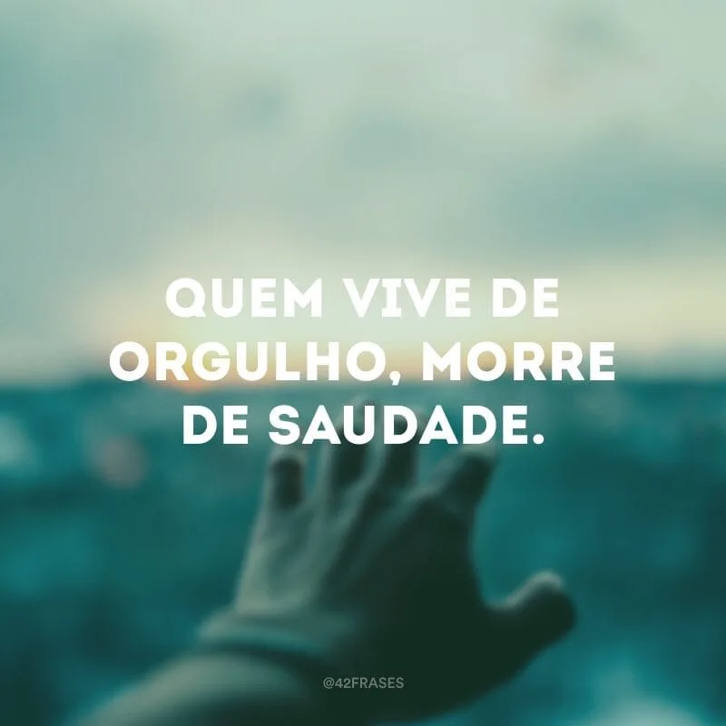 Quem vive de orgulho, morre de saudade.
