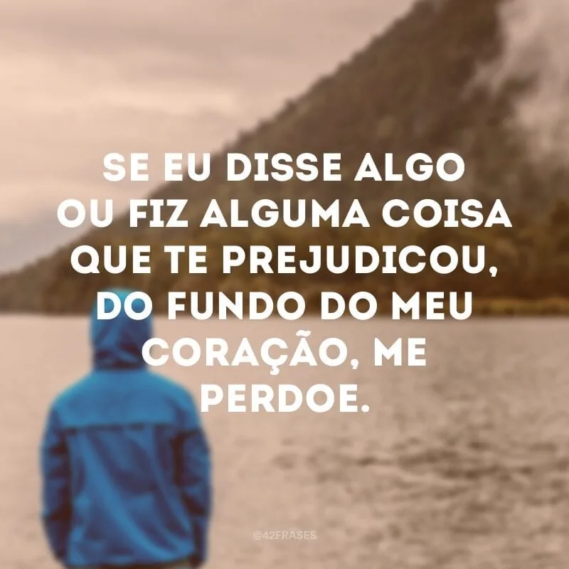 Se eu disse algo ou fiz alguma coisa que te prejudicou, do fundo do meu coração, me perdoe.