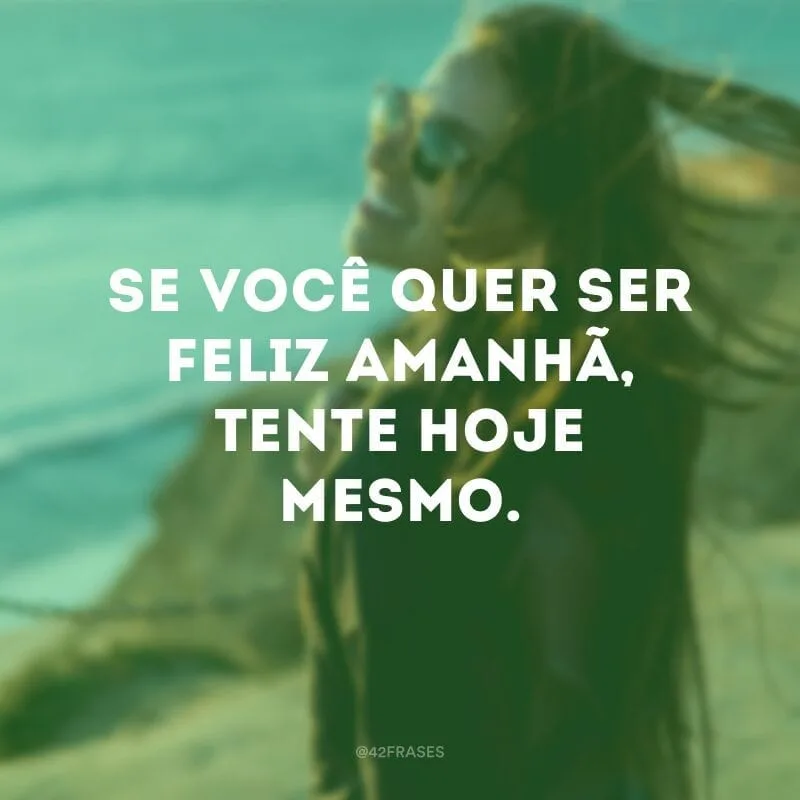 Se você quer ser feliz amanhã, tente hoje mesmo.