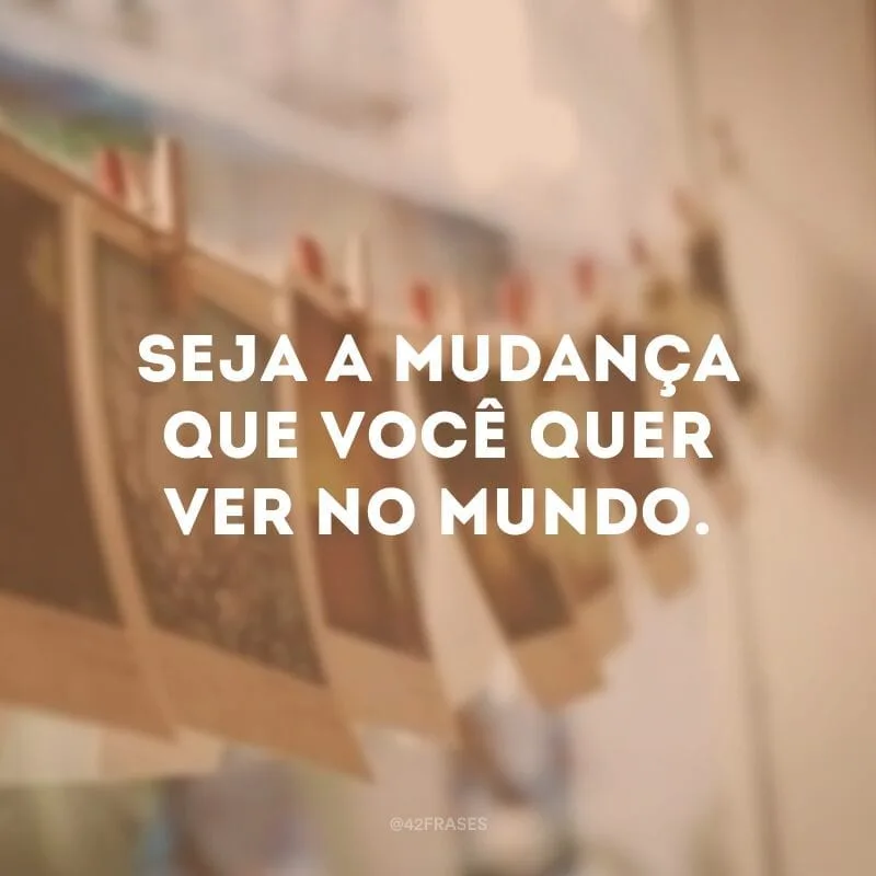 Seja a mudança que você quer ver no mundo.