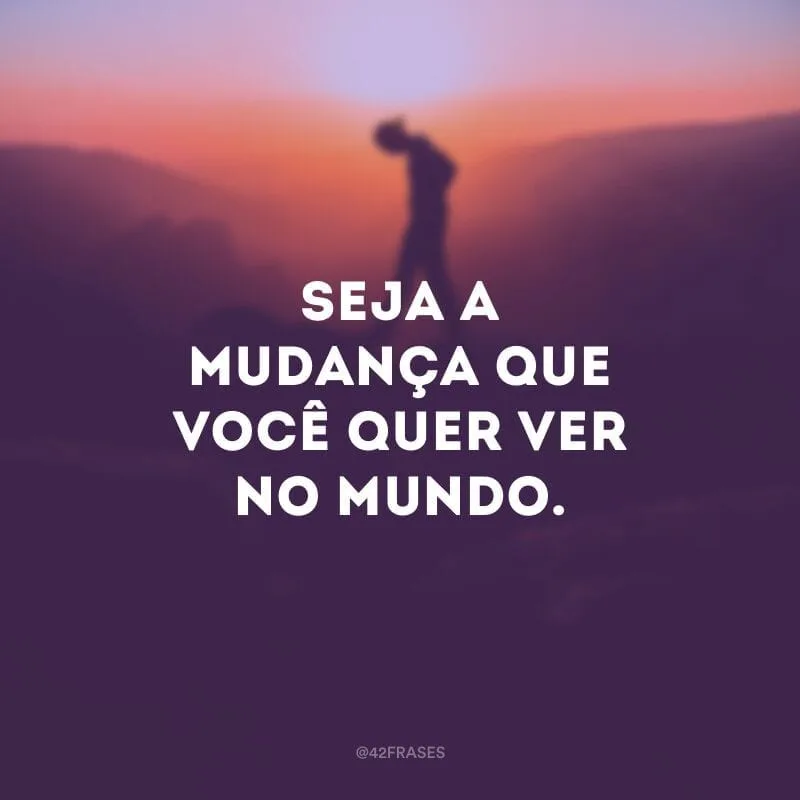 Seja a mudança que você quer ver no mundo.
