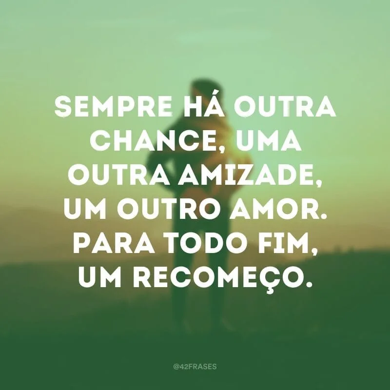 Sempre há outra chance, uma outra amizade, um outro amor. Para todo fim, um recomeço.