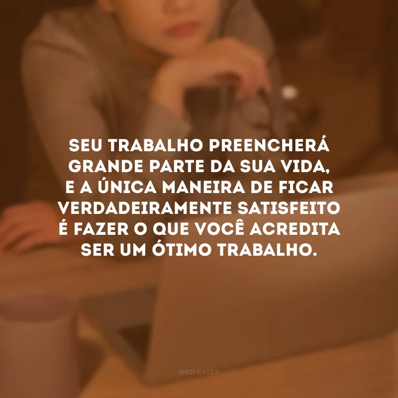Seu trabalho preencherá grande parte da sua vida, e a única maneira de ficar verdadeiramente satisfeito é fazer o que você acredita ser um ótimo trabalho.