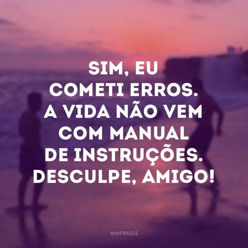 Sim, eu cometi erros. A vida não vem com manual de instruções. Desculpe, amigo!