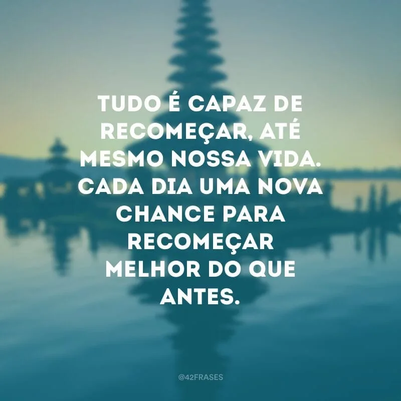 Tudo é capaz de recomeçar, até mesmo nossa vida. Cada dia uma nova chance para recomeçar melhor do que antes.