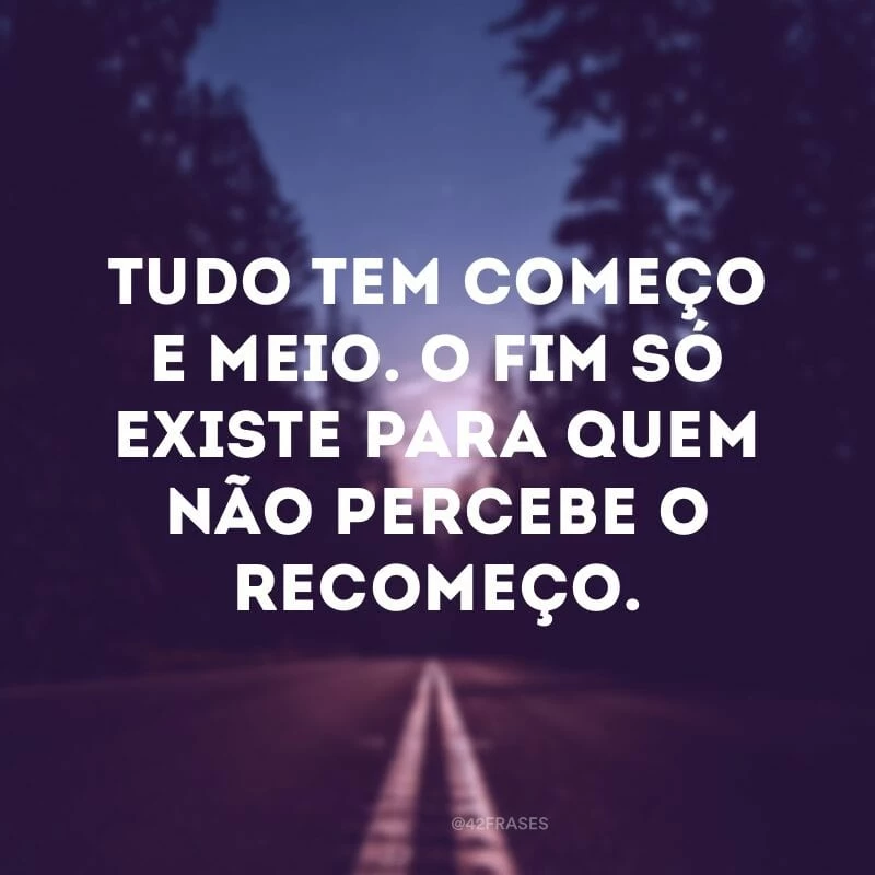 Tudo tem começo e meio. O fim só existe para quem não percebe o recomeço.