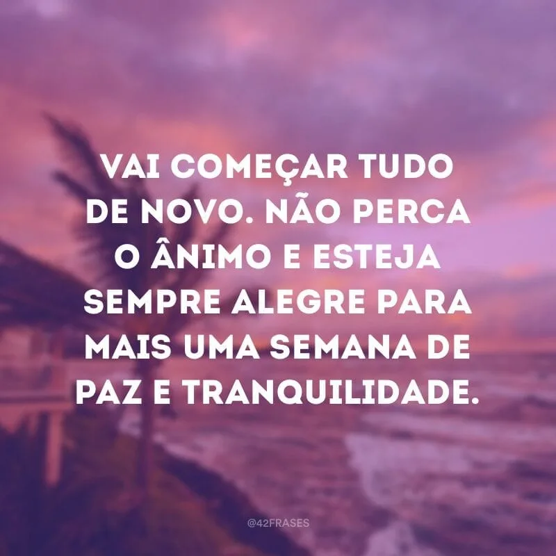 Vai começar tudo de novo. Não perca o ânimo e esteja sempre alegre para mais uma semana de paz e tranquilidade.