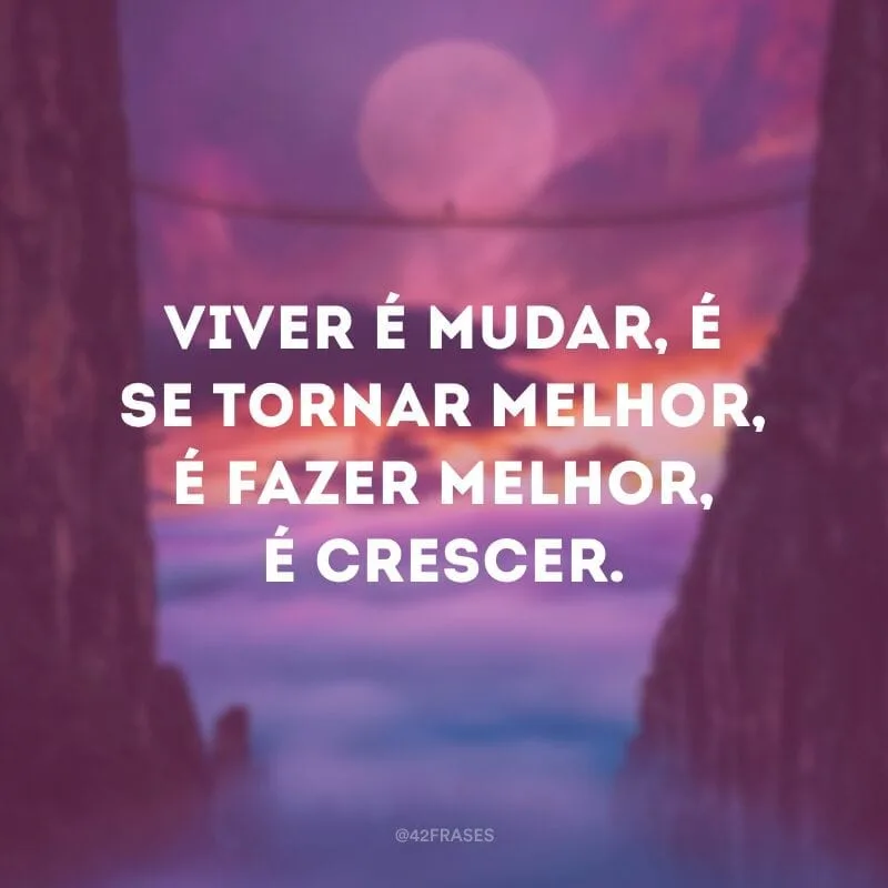 Viver é mudar, é se tornar melhor, é fazer melhor, é crescer.