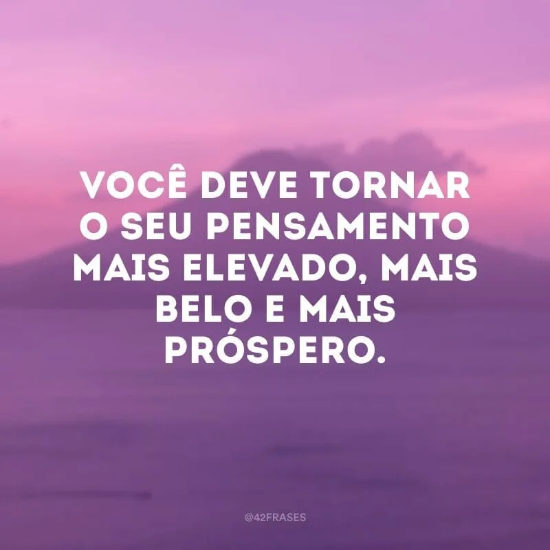 Você deve tornar o seu pensamento mais elevado, mais belo e mais próspero.