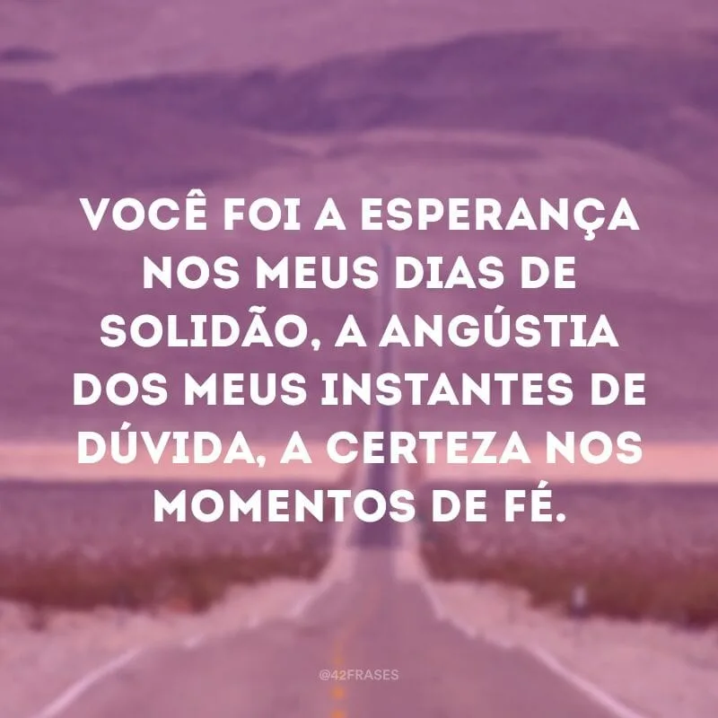 Você foi a esperança nos meus dias de solidão, a angústia dos meus instantes de dúvida, a certeza nos momentos de fé.