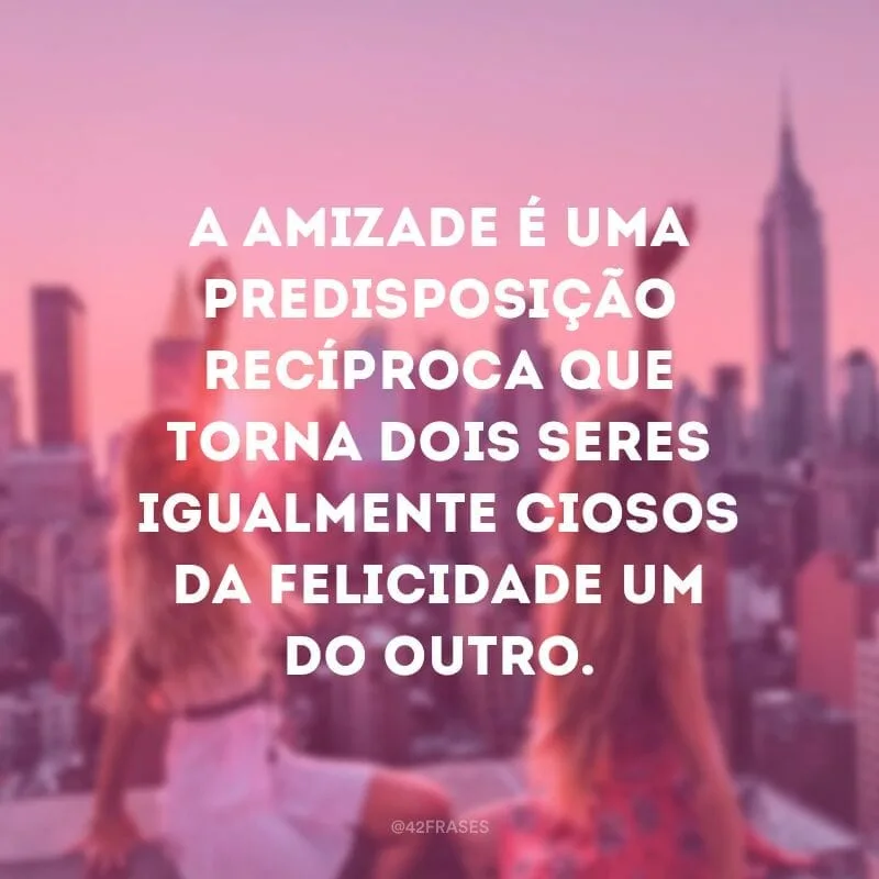 A amizade é uma predisposição recíproca que torna dois seres igualmente ciosos da felicidade um do outro.