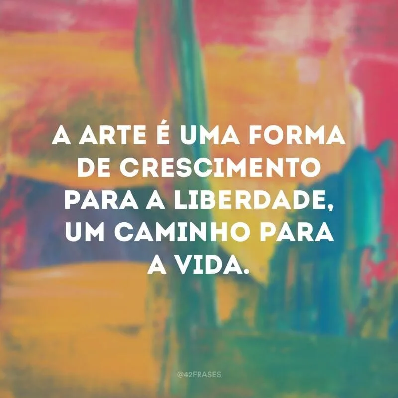 A arte é uma forma de crescimento para a liberdade, um caminho para a vida.