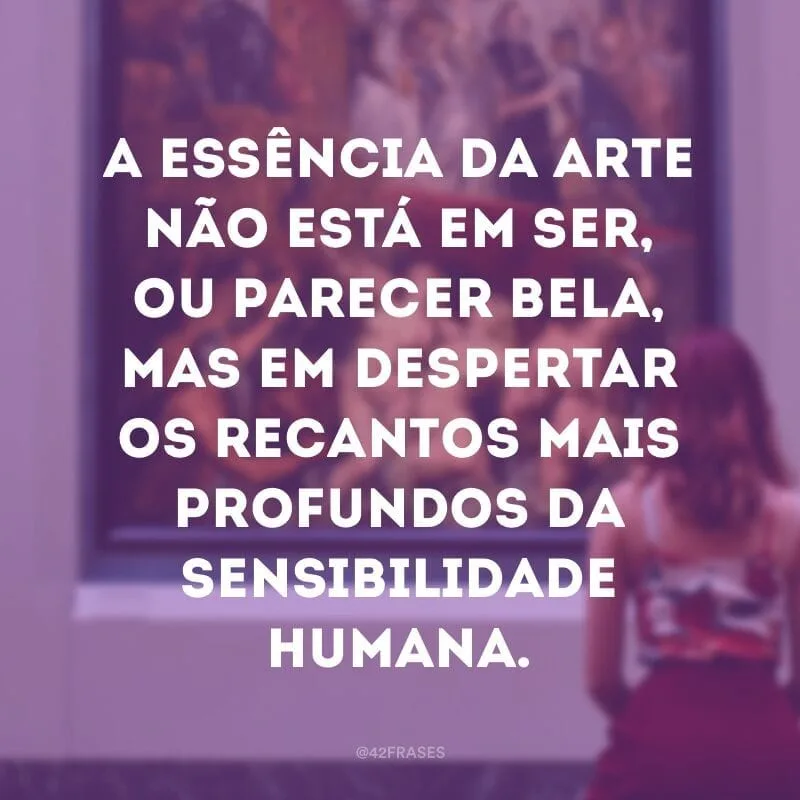 A essência da arte não está em ser, ou parecer bela, mas em despertar os recantos mais profundos da sensibilidade humana.