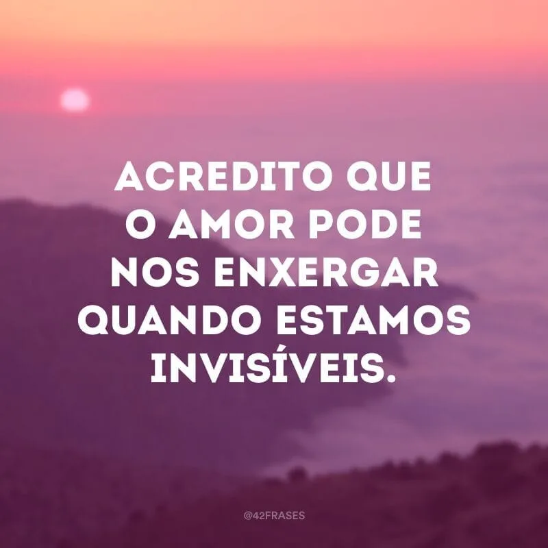 Acredito que o amor pode nos enxergar quando estamos invisíveis.