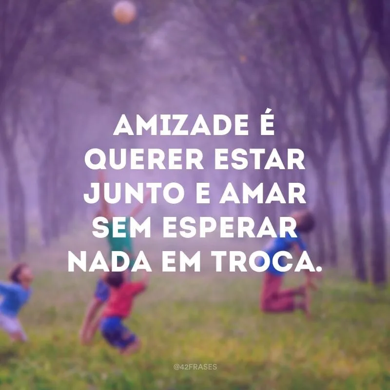 Amizade é querer estar junto e amar sem esperar nada em troca.