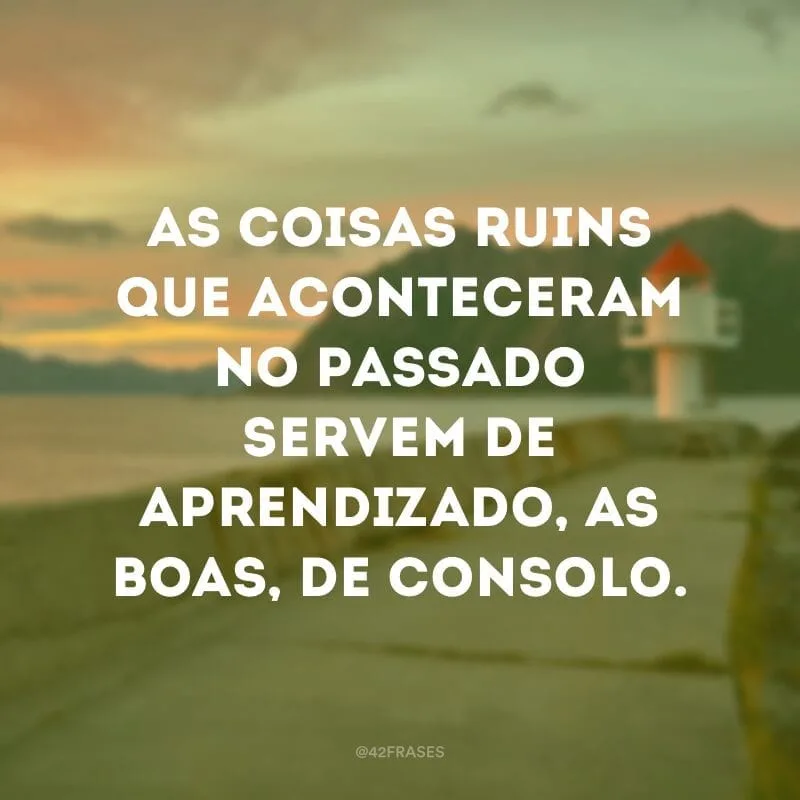 As coisas ruins que aconteceram no passado servem de aprendizado, as boas, de consolo.