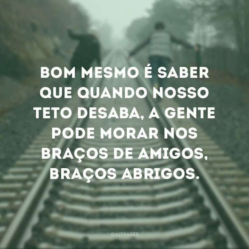 Bom mesmo é saber que quando nosso teto desaba, a gente pode morar nos braços de amigos, braços abrigos.
