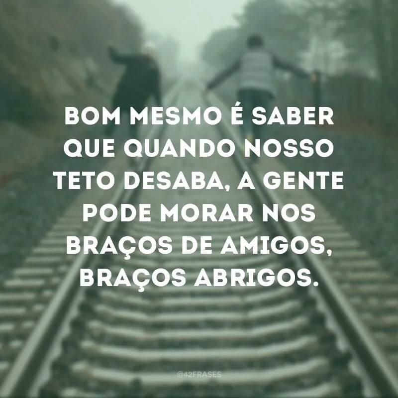 Bom mesmo é saber que quando nosso teto desaba, a gente pode morar nos braços de amigos, braços abrigos.