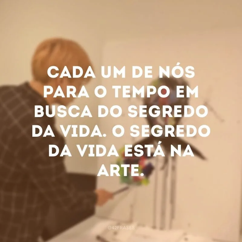 Cada um de nós para o tempo em busca do segredo da vida. O segredo da vida está na arte.