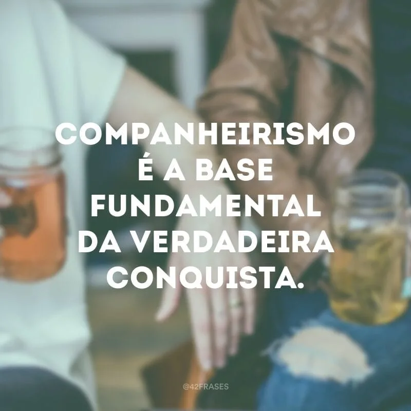Companheirismo é a base fundamental da verdadeira conquista.