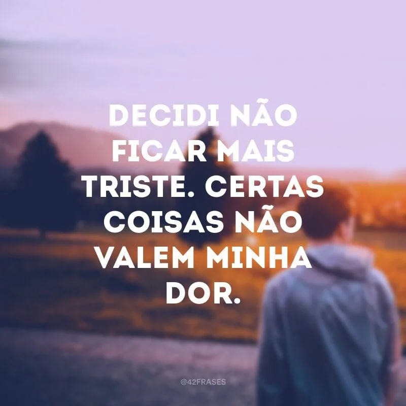 Decidi não ficar mais triste. Certas coisas não valem minha dor.