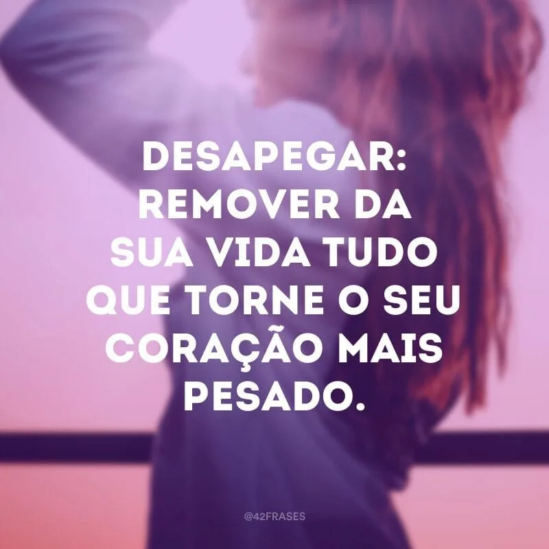 Desapegar: remover da sua vida tudo que torne o seu coração mais pesado.