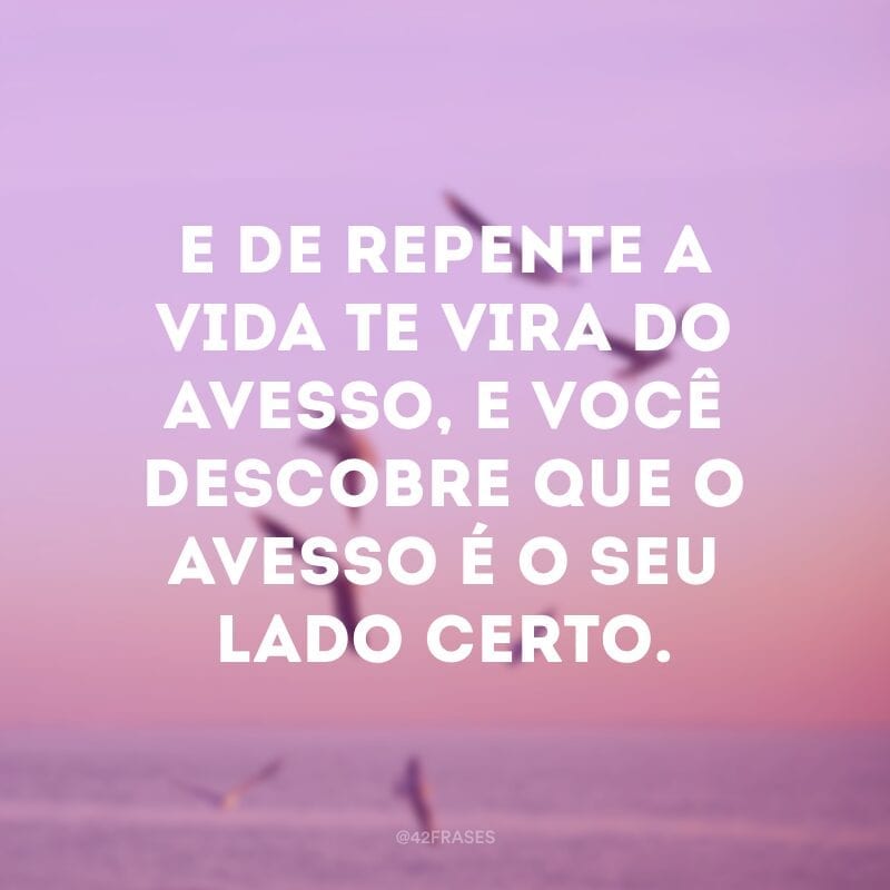 E de repente a vida te vira do avesso, e você descobre que o avesso é o seu lado certo.