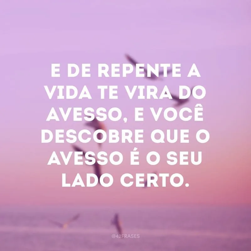 E de repente a vida te vira do avesso, e você descobre que o avesso é o seu lado certo.