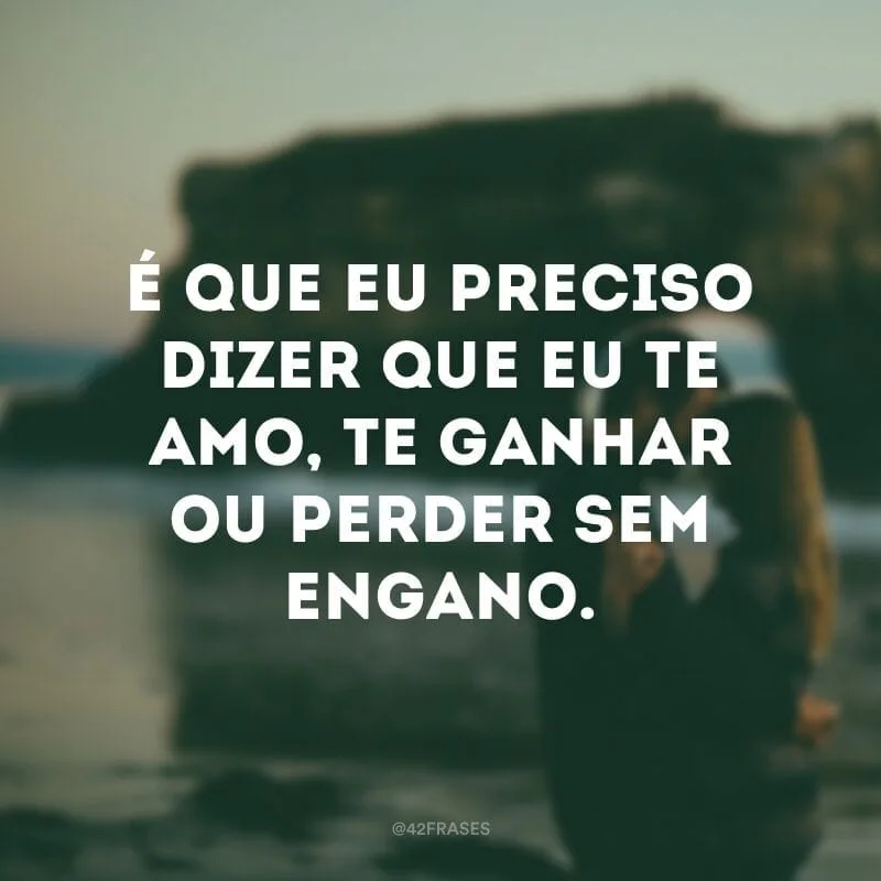 É que eu preciso dizer que eu te amo, te ganhar ou perder sem engano.