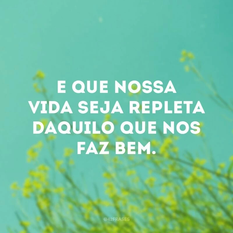 E que nossa vida seja repleta daquilo que nos faz bem.