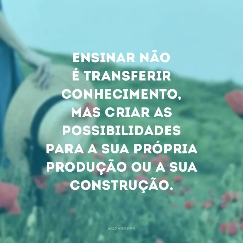 Ensinar não é transferir conhecimento, mas criar as possibilidades para a sua própria produção ou a sua construção.