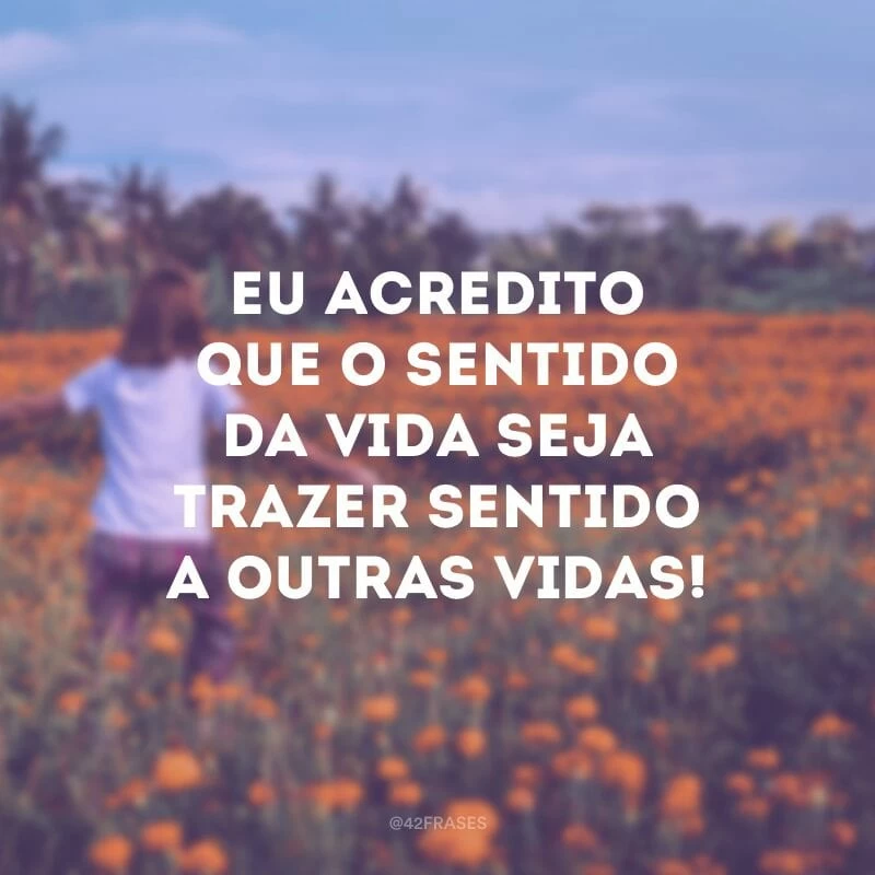 Eu acredito que o sentido da vida seja trazer sentido a outras vidas!