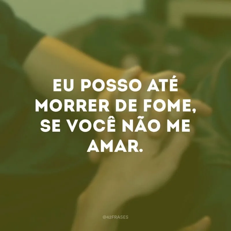 Eu posso até morrer de fome, se você não me amar.