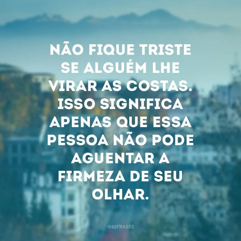 Não fique triste se alguém lhe virar as costas. Isso significa apenas que essa pessoa não pode aguentar a firmeza de seu olhar.