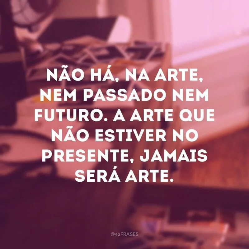 Não há, na arte, nem passado nem futuro. A arte que não estiver no presente, jamais será arte.