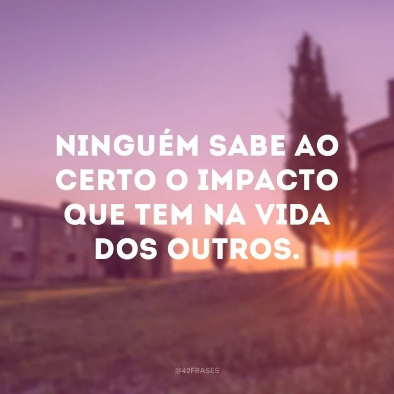 Ninguém sabe ao certo o impacto que tem na vida dos outros.