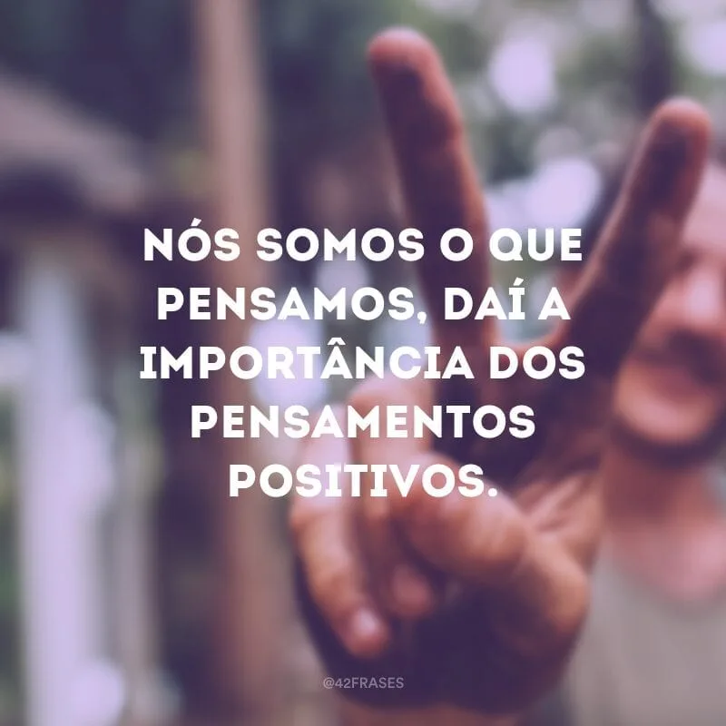 Nós somos o que pensamos, daí a importância dos pensamentos positivos.