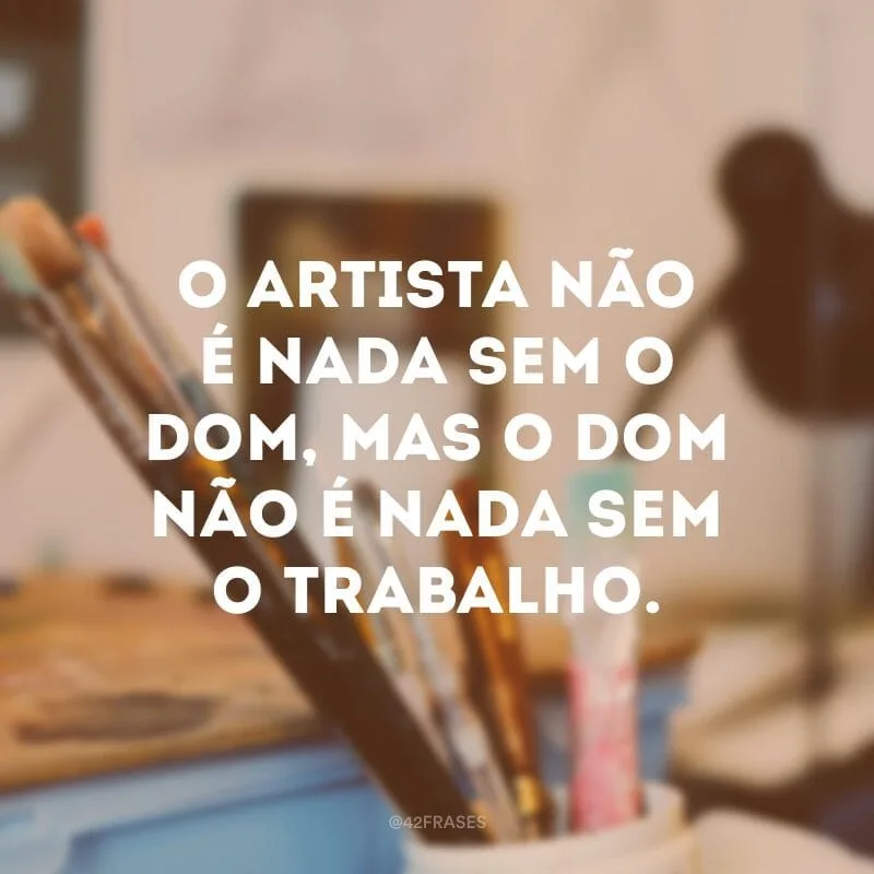O artista não é nada sem o dom, mas o dom não é nada sem o trabalho.