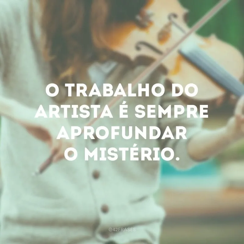 O trabalho do artista é sempre aprofundar o mistério.