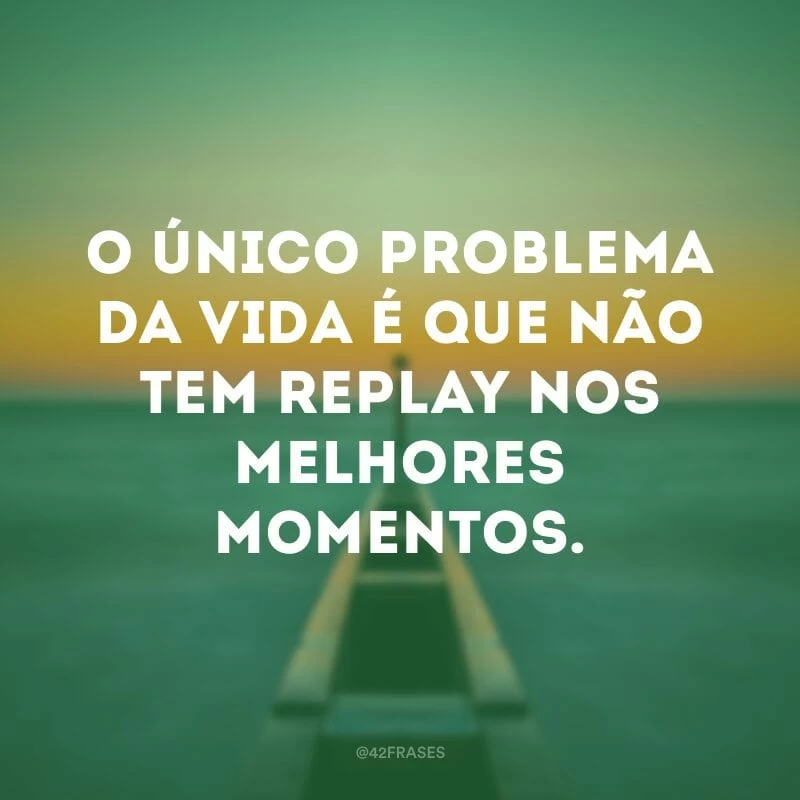 O único problema da vida é que não tem replay nos melhores momentos.