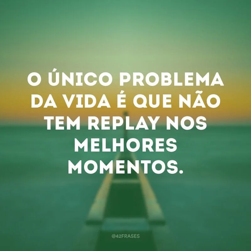 O único problema da vida é que não tem replay nos melhores momentos.