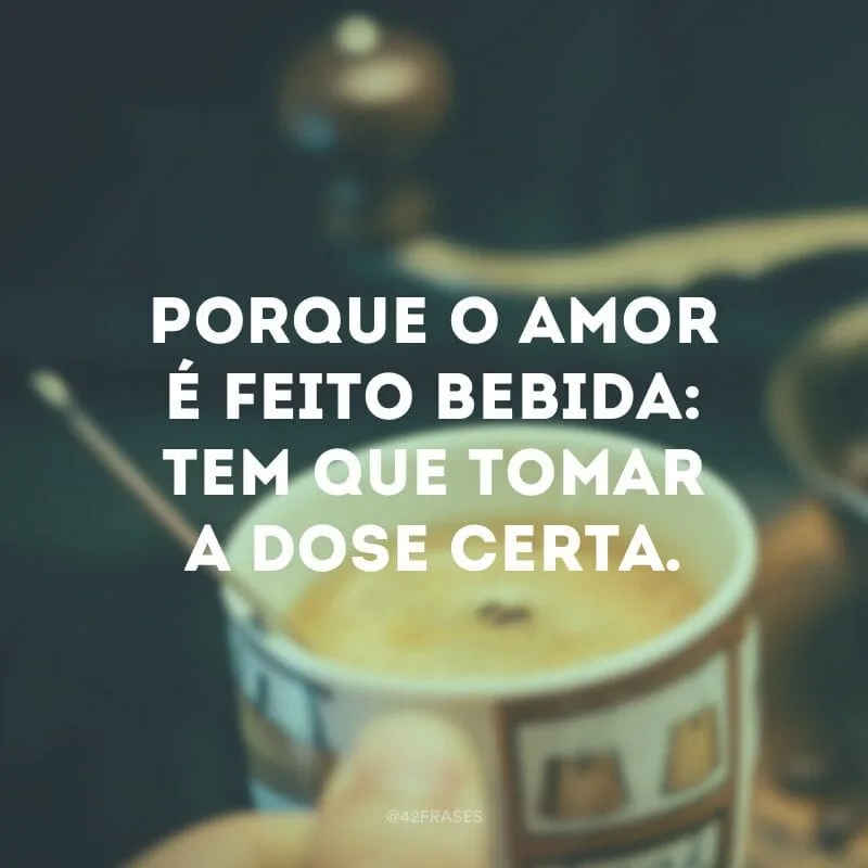 Porque o amor é feito bebida: tem que tomar a dose certa.