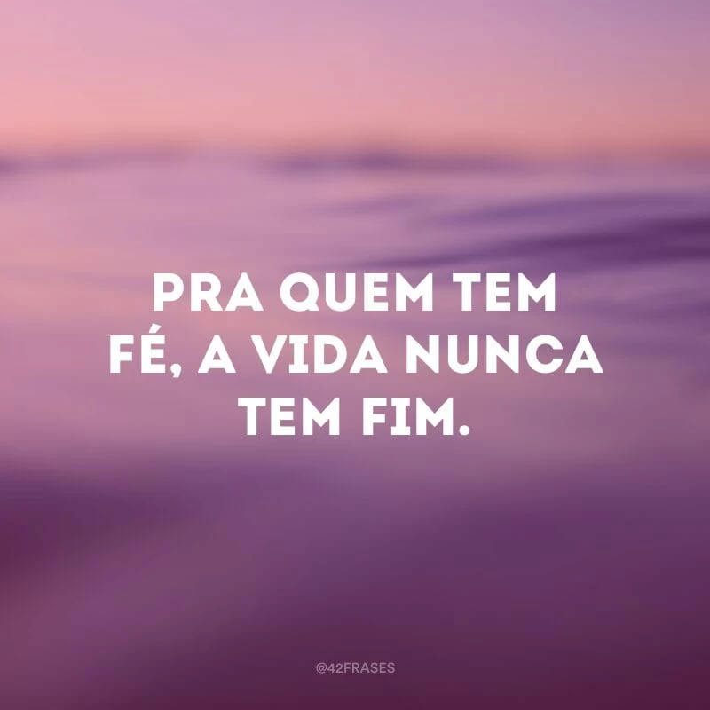 Pra quem tem fé, a vida nunca tem fim.