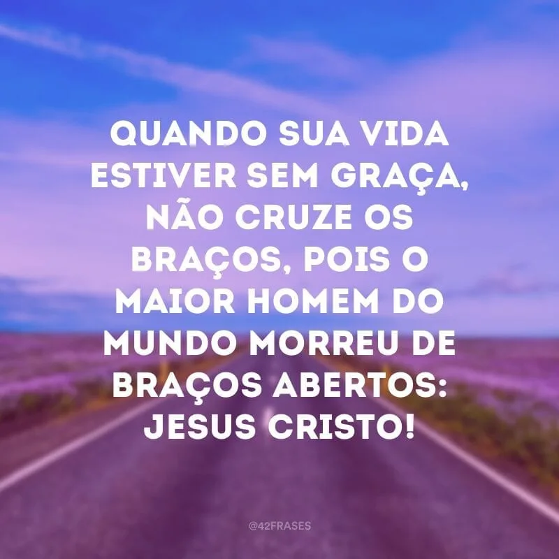 Quando sua vida estiver sem graça, não cruze os braços, pois o maior homem do mundo morreu de braços abertos: Jesus Cristo! 