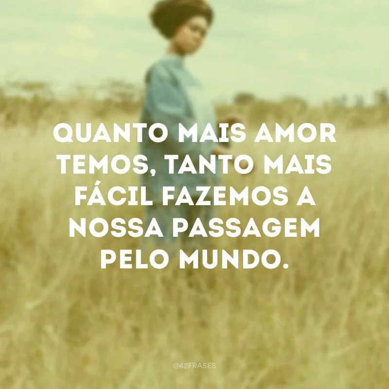 Quanto mais amor temos, tanto mais fácil fazemos a nossa passagem pelo mundo.