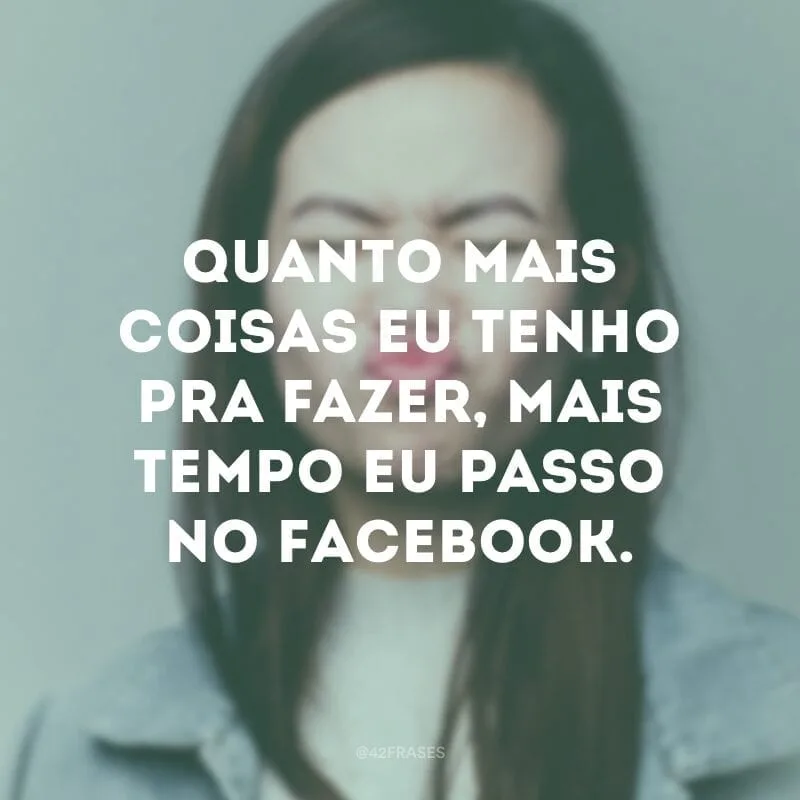 Quanto mais coisas eu tenho pra fazer, mais tempo eu passo no Facebook.