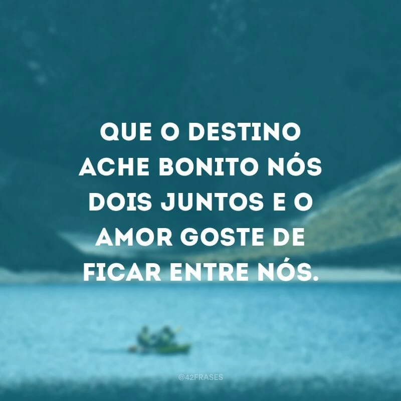 Que o destino ache bonito nós dois juntos e o amor goste de ficar entre nós.