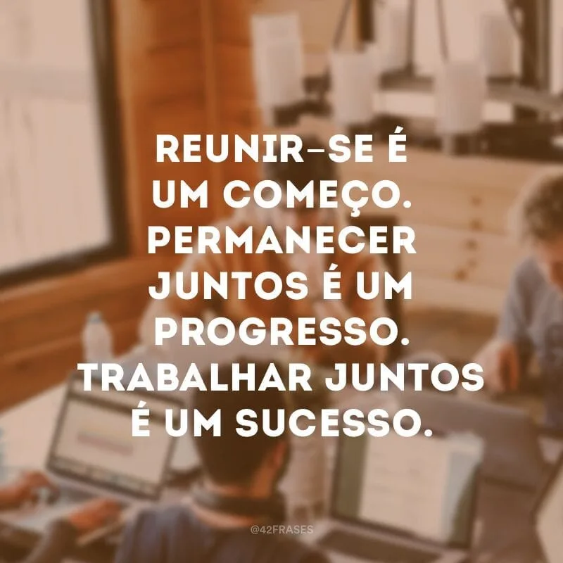 Reunir-se é um começo. Permanecer juntos é um progresso. Trabalhar juntos é um sucesso.