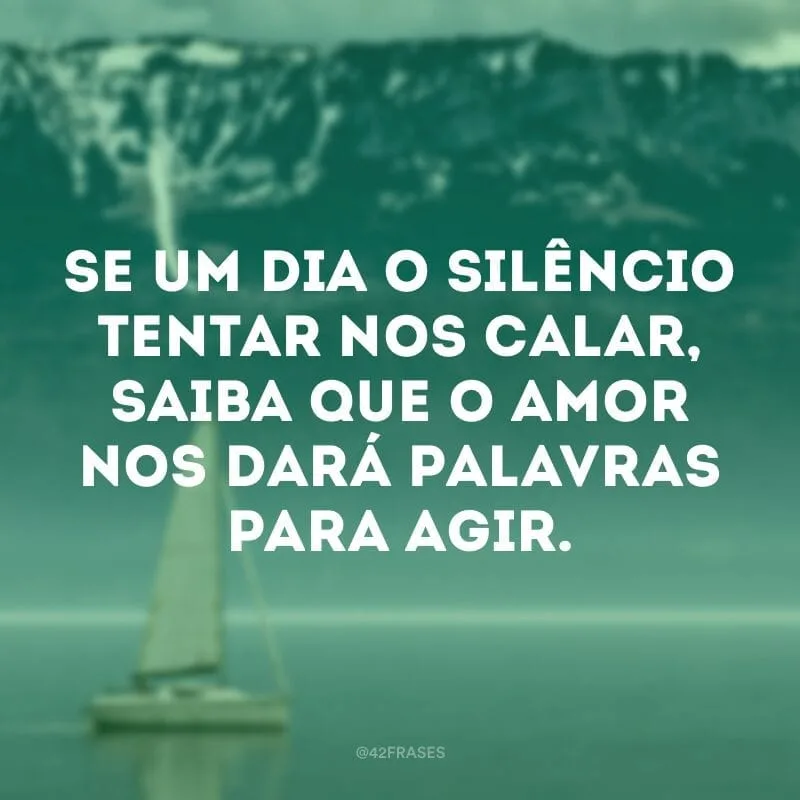 Se um dia o silêncio tentar nos calar, saiba que o amor nos dará palavras para agir.