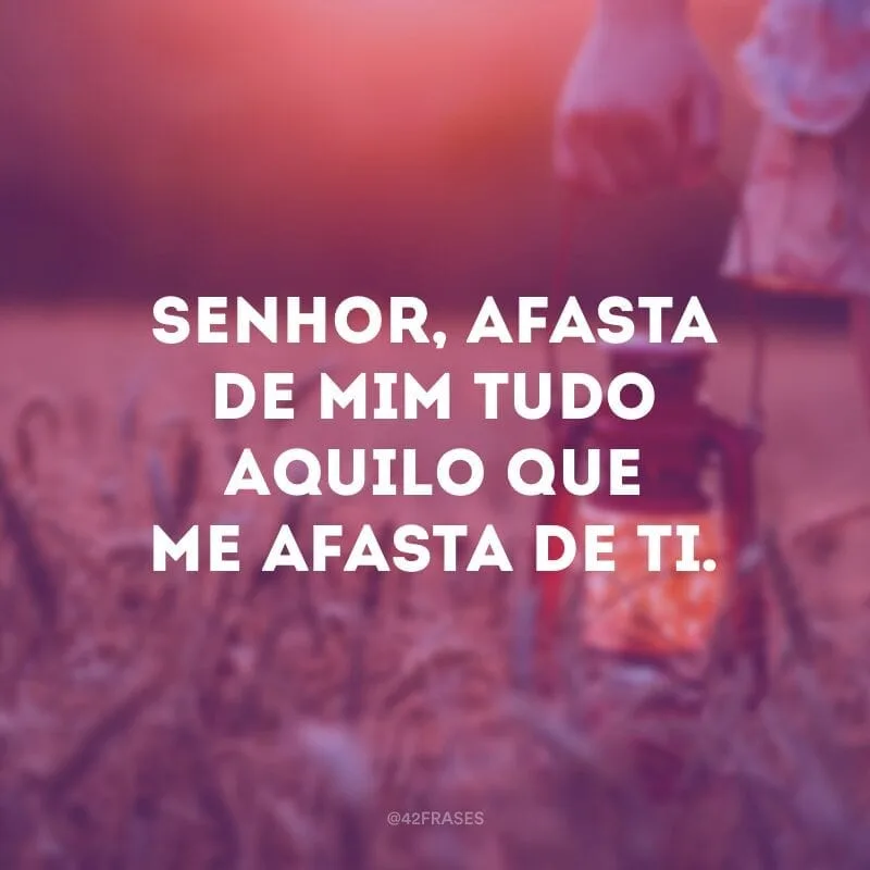Senhor, afasta de mim tudo aquilo que me afasta de ti.